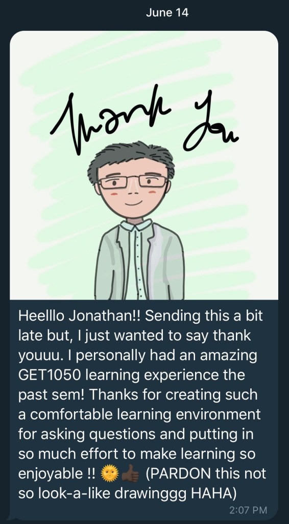 Heelllo Jonathan!! Sending this a bit late but, I just wanted to say thank youuu. I personally had an amazing GET1050 learning experience the past sem! Thanks for creating such a comfortable learning environment for asking questions and putting in so much effort to make learning so enjoyable!! (PARDON this not so look-a-like drawinggg HAHA)