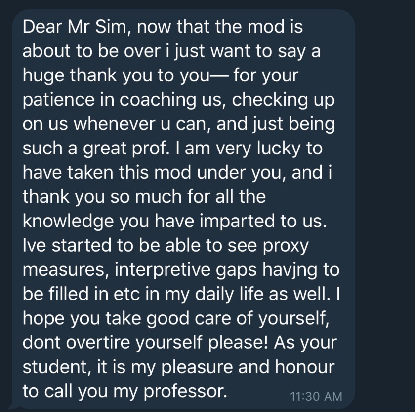 Dear Mr Sim, now that the mod is about to be over i just want to say a huge thank you to you- for your patience in coaching us, checking up on us whenever u can, and just being such a great prof. I am very lucky to have taken this mod under you, and i thank you so much for all the knowledge you have imparted to us. Ive started to be able to see proxy measures, interpretive gaps havjng to be filled in etc in my daily life as well. I hope you take good care of yourself, dont overtire yourself please! As your student, it is my pleasure and honour to call you my professor