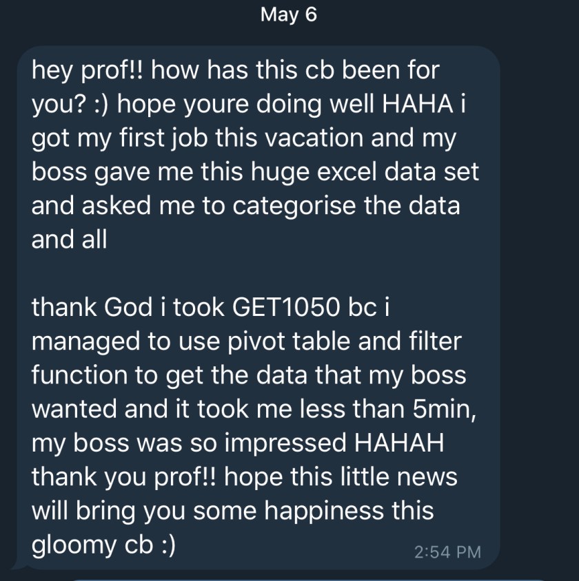 hey prof!! how has this cb been for you? :) hope youre doing well HAHA i got my first job this vacation and my boss gave me this huge excel data set and asked me to categorise the data and all thank God i took GET1050 be i managed to use pivot table and filter function to get the data that my boss wanted and it took me less than 5min, my boss was so impressed HAHAH thank you prof!! hope this little news will bring you some happiness this gloomy cb :)