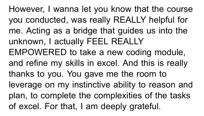 However, I wanna let you know that the course you conducted, was really REALLY helpful for me. Acting as a bridge that guides us into the unknown, I actually FEEL REALLY EMPOWERED to take a new coding module, and refine my skills in excel. And this is really thanks to you. You gave me the room to leverage on my instinctive ability to reason and plan, to complete the complexities of the tasks of excel. For that, I am deeply grateful.